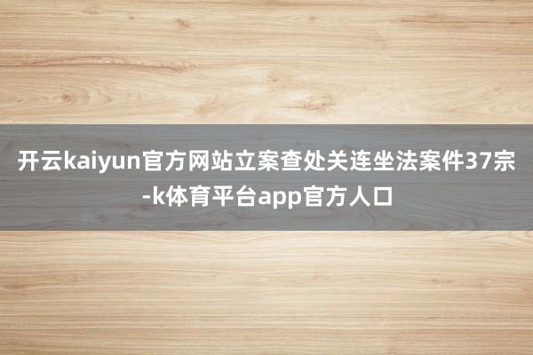 开云kaiyun官方网站立案查处关连坐法案件37宗-k体育平台app官方人口