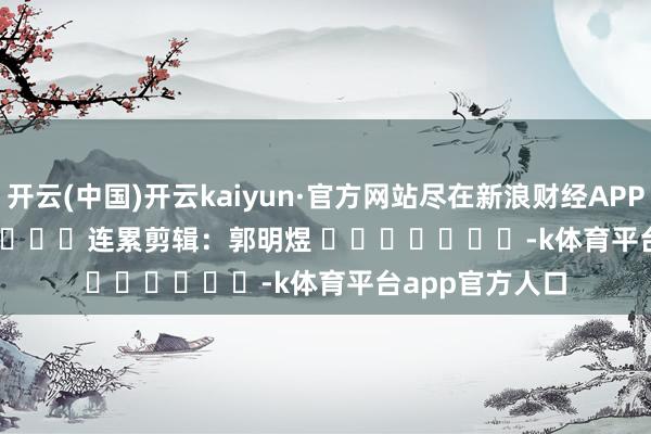 开云(中国)开云kaiyun·官方网站尽在新浪财经APP            						连累剪辑：郭明煜 							-k体育平台app官方人口