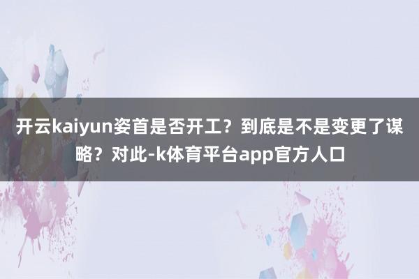 开云kaiyun姿首是否开工？到底是不是变更了谋略？对此-k体育平台app官方人口