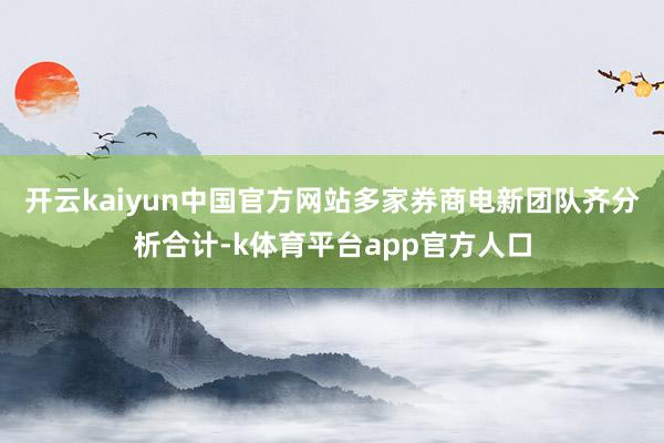 开云kaiyun中国官方网站多家券商电新团队齐分析合计-k体育平台app官方人口