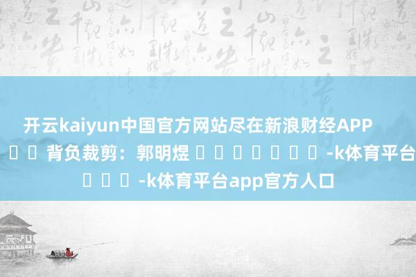 开云kaiyun中国官方网站尽在新浪财经APP            						背负裁剪：郭明煜 							-k体育平台app官方人口