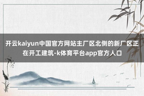 开云kaiyun中国官方网站主厂区北侧的新厂区正在开工建筑-k体育平台app官方人口