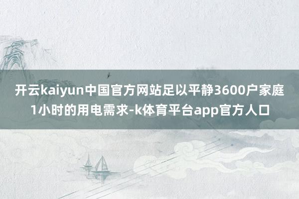 开云kaiyun中国官方网站足以平静3600户家庭1小时的用电需求-k体育平台app官方人口