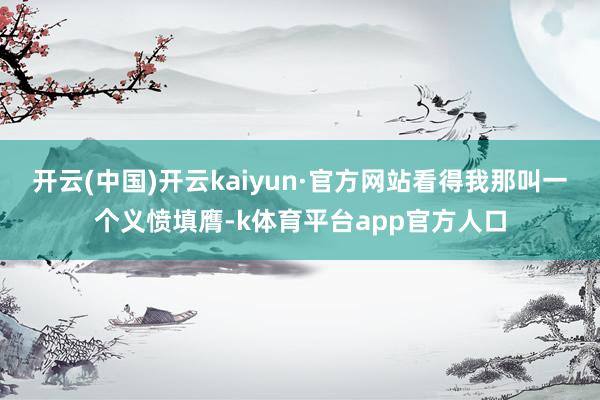 开云(中国)开云kaiyun·官方网站看得我那叫一个义愤填膺-k体育平台app官方人口