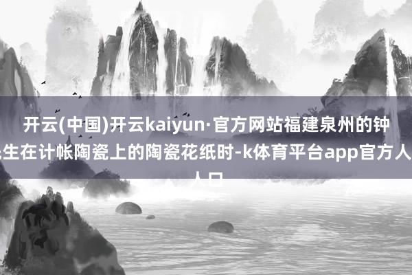 开云(中国)开云kaiyun·官方网站福建泉州的钟先生在计帐陶瓷上的陶瓷花纸时-k体育平台app官方人口