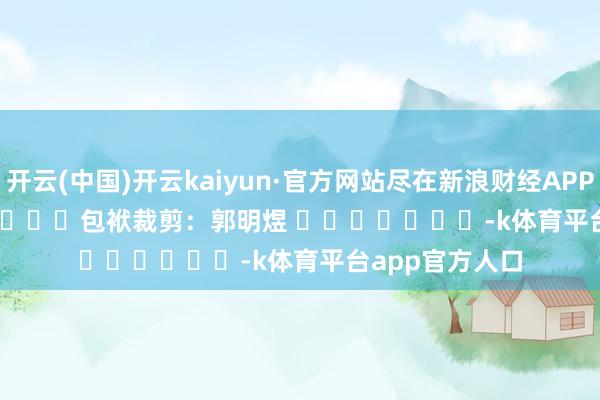 开云(中国)开云kaiyun·官方网站尽在新浪财经APP            						包袱裁剪：郭明煜 							-k体育平台app官方人口