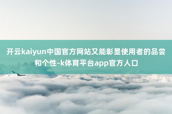 开云kaiyun中国官方网站又能彰显使用者的品尝和个性-k体育平台app官方人口