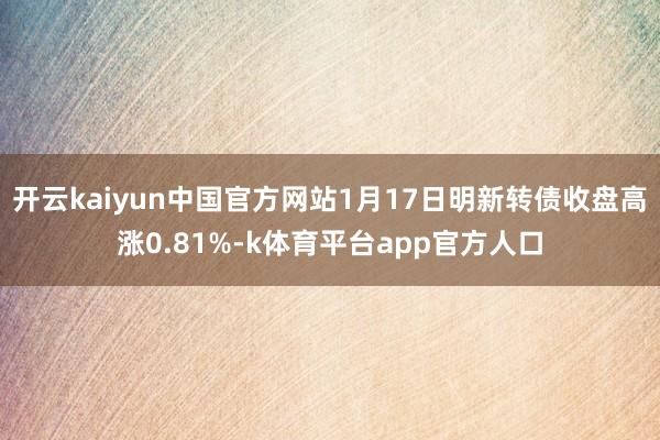 开云kaiyun中国官方网站1月17日明新转债收盘高涨0.81%-k体育平台app官方人口