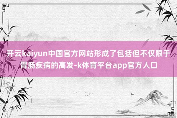 开云kaiyun中国官方网站形成了包括但不仅限于胃肠疾病的高发-k体育平台app官方人口