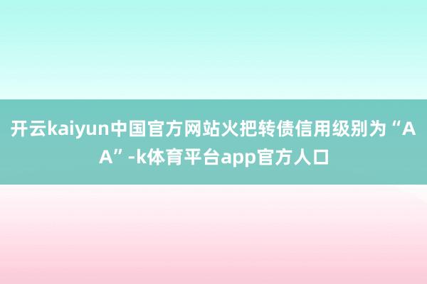 开云kaiyun中国官方网站火把转债信用级别为“AA”-k体育平台app官方人口