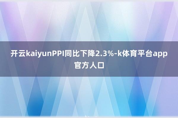 开云kaiyunPPI同比下降2.3%-k体育平台app官方人口