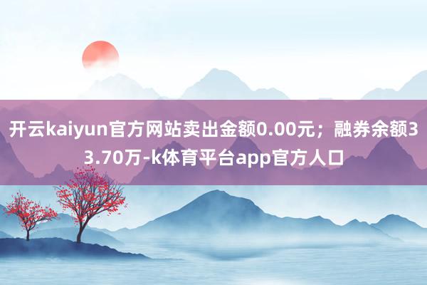 开云kaiyun官方网站卖出金额0.00元；融券余额33.70万-k体育平台app官方人口