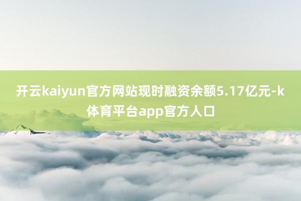 开云kaiyun官方网站现时融资余额5.17亿元-k体育平台app官方人口