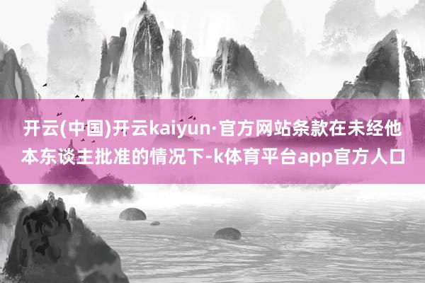 开云(中国)开云kaiyun·官方网站条款在未经他本东谈主批准的情况下-k体育平台app官方人口