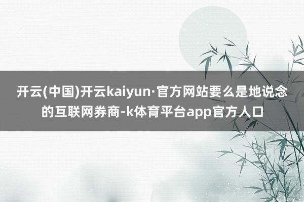 开云(中国)开云kaiyun·官方网站要么是地说念的互联网券商-k体育平台app官方人口